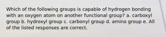 Which of the following groups is capable of hydrogen bonding with an oxygen atom on another functional group? a. carboxyl group b. hydroxyl group c. carbonyl group d. amino group e. All of the listed responses are correct.