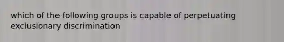 which of the following groups is capable of perpetuating exclusionary discrimination