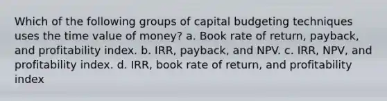 Which of the following groups of capital budgeting techniques uses the time value of money? a. Book rate of return, payback, and profitability index. b. IRR, payback, and NPV. c. IRR, NPV, and profitability index. d. IRR, book rate of return, and profitability index