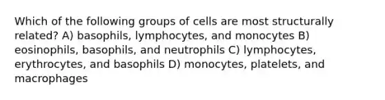 Which of the following groups of cells are most structurally related? A) basophils, lymphocytes, and monocytes B) eosinophils, basophils, and neutrophils C) lymphocytes, erythrocytes, and basophils D) monocytes, platelets, and macrophages