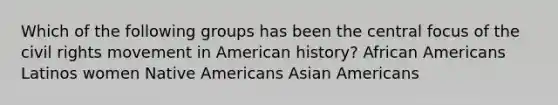 Which of the following groups has been the central focus of the civil rights movement in American history? African Americans Latinos women Native Americans Asian Americans