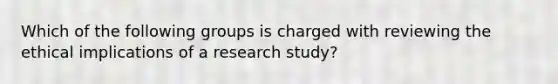 Which of the following groups is charged with reviewing the ethical implications of a research study?