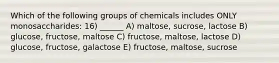 Which of the following groups of chemicals includes ONLY monosaccharides: 16) ______ A) maltose, sucrose, lactose B) glucose, fructose, maltose C) fructose, maltose, lactose D) glucose, fructose, galactose E) fructose, maltose, sucrose