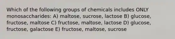 Which of the following groups of chemicals includes ONLY monosaccharides: A) maltose, sucrose, lactose B) glucose, fructose, maltose C) fructose, maltose, lactose D) glucose, fructose, galactose E) fructose, maltose, sucrose