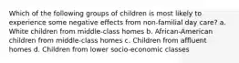 Which of the following groups of children is most likely to experience some negative effects from non-familial day care? a. White children from middle-class homes b. African-American children from middle-class homes c. Children from affluent homes d. Children from lower socio-economic classes