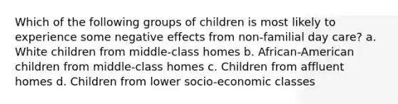 Which of the following groups of children is most likely to experience some negative effects from non-familial day care? a. White children from middle-class homes b. African-American children from middle-class homes c. Children from affluent homes d. Children from lower socio-economic classes