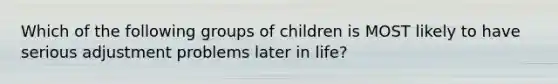 Which of the following groups of children is MOST likely to have serious adjustment problems later in life?