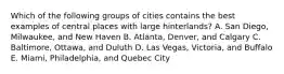 Which of the following groups of cities contains the best examples of central places with large hinterlands? A. San Diego, Milwaukee, and New Haven B. Atlanta, Denver, and Calgary C. Baltimore, Ottawa, and Duluth D. Las Vegas, Victoria, and Buffalo E. Miami, Philadelphia, and Quebec City