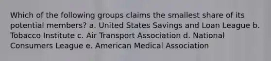 Which of the following groups claims the smallest share of its potential members? a. United States Savings and Loan League b. Tobacco Institute c. Air Transport Association d. National Consumers League e. American Medical Association