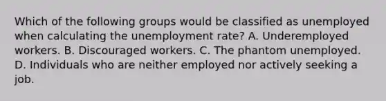 Which of the following groups would be classified as unemployed when calculating the unemployment rate? A. Underemployed workers. B. Discouraged workers. C. The phantom unemployed. D. Individuals who are neither employed nor actively seeking a job.