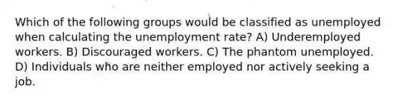 Which of the following groups would be classified as unemployed when calculating the <a href='https://www.questionai.com/knowledge/kh7PJ5HsOk-unemployment-rate' class='anchor-knowledge'>unemployment rate</a>? A) Underemployed workers. B) Discouraged workers. C) The phantom unemployed. D) Individuals who are neither employed nor actively seeking a job.