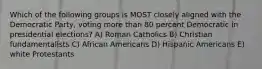 Which of the following groups is MOST closely aligned with the Democratic Party, voting more than 80 percent Democratic in presidential elections? A) Roman Catholics B) Christian fundamentalists C) African Americans D) Hispanic Americans E) white Protestants