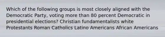 Which of the following groups is most closely aligned with the Democratic Party, voting more than 80 percent Democratic in presidential elections? Christian fundamentalists white Protestants Roman Catholics Latino Americans African Americans