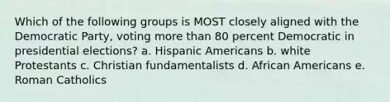 Which of the following groups is MOST closely aligned with the Democratic Party, voting <a href='https://www.questionai.com/knowledge/keWHlEPx42-more-than' class='anchor-knowledge'>more than</a> 80 percent Democratic in presidential elections? a. <a href='https://www.questionai.com/knowledge/kunkkmOH9Z-hispanic-americans' class='anchor-knowledge'>hispanic americans</a> b. white Protestants c. Christian fundamentalists d. <a href='https://www.questionai.com/knowledge/kktT1tbvGH-african-americans' class='anchor-knowledge'>african americans</a> e. Roman Catholics