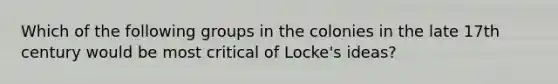 Which of the following groups in the colonies in the late 17th century would be most critical of Locke's ideas?