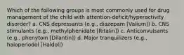 Which of the following groups is most commonly used for drug management of the child with attention-deficit/hyperactivity disorder? a. CNS depressants (e.g., diazepam [Valium]) b. CNS stimulants (e.g., methylphenidate [Ritalin]) c. Anticonvulsants (e.g., phenytoin [Dilantin]) d. Major tranquilizers (e.g., haloperiodol [Haldol|)