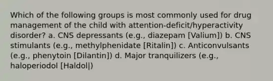 Which of the following groups is most commonly used for drug management of the child with attention-deficit/hyperactivity disorder? a. CNS depressants (e.g., diazepam [Valium]) b. CNS stimulants (e.g., methylphenidate [Ritalin]) c. Anticonvulsants (e.g., phenytoin [Dilantin]) d. Major tranquilizers (e.g., haloperiodol [Haldol|)