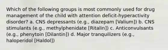 Which of the following groups is most commonly used for drug management of the child with attention deficit-hyperactivity disorder? a. CNS depressants (e.g., diazepam [Valium]) b. CNS stimulants (e.g., methylphenidate [Ritalin]) c. Anticonvulsants (e.g., phenytoin [Dilantin]) d. Major tranquilizers (e.g., haloperidol [Haldol])