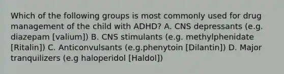 Which of the following groups is most commonly used for drug management of the child with ADHD? A. CNS depressants (e.g. diazepam [valium]) B. CNS stimulants (e.g. methylphenidate [Ritalin]) C. Anticonvulsants (e.g.phenytoin [Dilantin]) D. Major tranquilizers (e.g haloperidol [Haldol])