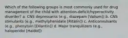 Which of the following groups is most commonly used for drug management of the child with attention-deficit/hyperactivity disorder? a. CNS depressants (e.g., diazepam [Valium]) b. CNS stimulants (e.g., methylphenidate [Ritalin]) c. Anticonvulsants (e.g., phenytoin [Dilantin]) d. Major tranquilizers (e.g., haloperidol [Haldol])