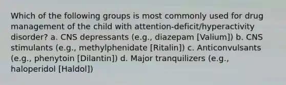 Which of the following groups is most commonly used for drug management of the child with attention-deficit/hyperactivity disorder? a. CNS depressants (e.g., diazepam [Valium]) b. CNS stimulants (e.g., methylphenidate [Ritalin]) c. Anticonvulsants (e.g., phenytoin [Dilantin]) d. Major tranquilizers (e.g., haloperidol [Haldol])