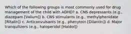 Which of the following groups is most commonly used for drug management of the child with ADHD? a. CNS depressants (e.g., diazepam [Valium]) b. CNS stimulants (e.g., methylphenidate [Ritalin]) c. Anticonvulsants (e.g., phenytoin [Dilantin]) d. Major tranquilizers (e.g., haloperidol [Haldol])