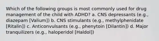 Which of the following groups is most commonly used for drug management of the child with ADHD? a. CNS depressants (e.g., diazepam [Valium]) b. CNS stimulants (e.g., methylphenidate [Ritalin]) c. Anticonvulsants (e.g., phenytoin [Dilantin]) d. Major tranquilizers (e.g., haloperidol [Haldol])