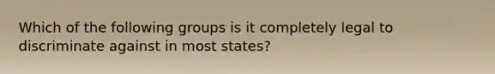 Which of the following groups is it completely legal to discriminate against in most states?