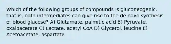 Which of the following groups of compounds is gluconeogenic, that is, both intermediates can give rise to the de novo synthesis of blood glucose? A) Glutamate, palmitic acid B) Pyruvate, oxaloacetate C) Lactate, acetyl CoA D) Glycerol, leucine E) Acetoacetate, aspartate