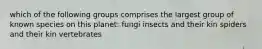 which of the following groups comprises the largest group of known species on this planet: fungi insects and their kin spiders and their kin vertebrates