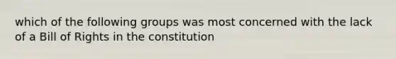 which of the following groups was most concerned with the lack of a Bill of Rights in the constitution