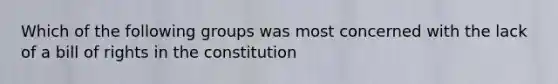 Which of the following groups was most concerned with the lack of a bill of rights in the constitution