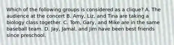 Which of the following groups is considered as a clique? A. The audience at the concert B. Amy, Liz, and Tina are taking a biology class together. C. Tom, Gary, and Mike are in the same baseball team. D. Jay, Jamal, and Jim have been best friends since preschool.