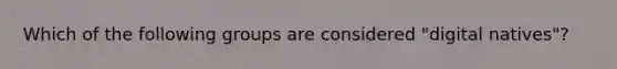 Which of the following groups are considered "digital natives"?