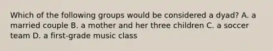 Which of the following groups would be considered a dyad? A. a married couple B. a mother and her three children C. a soccer team D. a first-grade music class