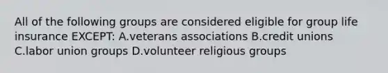 All of the following groups are considered eligible for group life insurance EXCEPT: A.veterans associations B.credit unions C.labor union groups D.volunteer religious groups