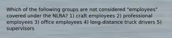 Which of the following groups are not considered "employees" covered under the NLRA? 1) craft employees 2) professional employees 3) office employees 4) long-distance truck drivers 5) supervisors