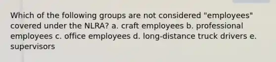 Which of the following groups are not considered "employees" covered under the NLRA? a. craft employees b. professional employees c. office employees d. long-distance truck drivers e. supervisors