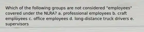 Which of the following groups are not considered "employees" covered under the NLRA? a. professional employees b. craft employees c. office employees d. long-distance truck drivers e. supervisors