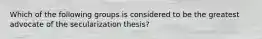 Which of the following groups is considered to be the greatest advocate of the secularization thesis?