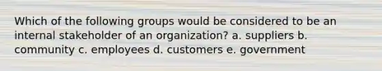 Which of the following groups would be considered to be an internal stakeholder of an organization? a. suppliers b. community c. employees d. customers e. government