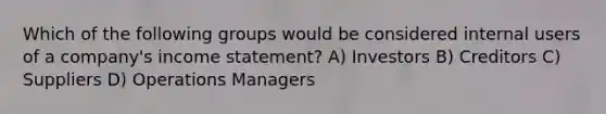 Which of the following groups would be considered internal users of a company's income statement? A) Investors B) Creditors C) Suppliers D) Operations Managers