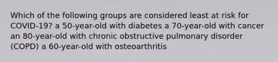 Which of the following groups are considered least at risk for COVID-19? a 50-year-old with diabetes a 70-year-old with cancer an 80-year-old with chronic obstructive pulmonary disorder (COPD) a 60-year-old with osteoarthritis