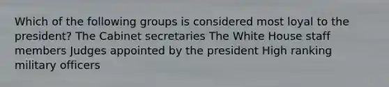 Which of the following groups is considered most loyal to the president? The Cabinet secretaries The White House staff members Judges appointed by the president High ranking military officers