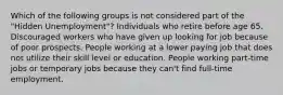 Which of the following groups is not considered part of the "Hidden Unemployment"? Individuals who retire before age 65. Discouraged workers who have given up looking for job because of poor prospects. People working at a lower paying job that does not utilize their skill level or education. People working part-time jobs or temporary jobs because they can't find full-time employment.