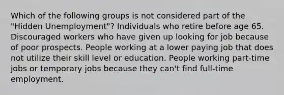 Which of the following groups is not considered part of the "Hidden Unemployment"? Individuals who retire before age 65. Discouraged workers who have given up looking for job because of poor prospects. People working at a lower paying job that does not utilize their skill level or education. People working part-time jobs or temporary jobs because they can't find full-time employment.