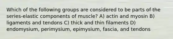 Which of the following groups are considered to be parts of the series-elastic components of muscle? A) actin and myosin B) ligaments and tendons C) thick and thin filaments D) endomysium, perimysium, epimysium, fascia, and tendons