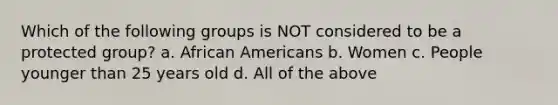 Which of the following groups is NOT considered to be a protected group? a. African Americans b. Women c. People younger than 25 years old d. All of the above