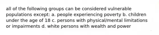 all of the following groups can be considered vulnerable populations except: a. people experiencing poverty b. children under the age of 18 c. persons with physical/mental limitations or impairments d. white persons with wealth and power