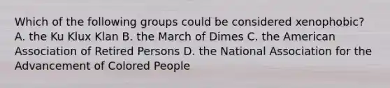 Which of the following groups could be considered xenophobic? A. the Ku Klux Klan B. the March of Dimes C. the American Association of Retired Persons D. the National Association for the Advancement of Colored People